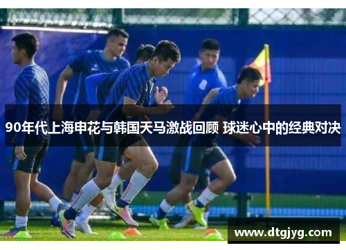 90年代上海申花与韩国天马激战回顾 球迷心中的经典对决