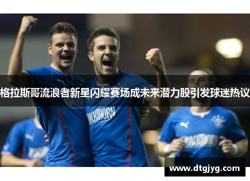 格拉斯哥流浪者新星闪耀赛场成未来潜力股引发球迷热议